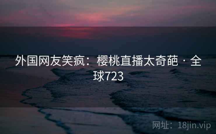 外国网友笑疯:樱桃直播太奇葩 · 全球723 第2张 外国网友笑疯:樱桃直播太奇葩 · 全球723 第2张
