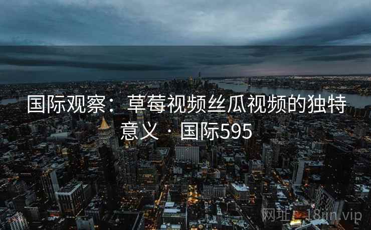 国际观察:草莓视频丝瓜视频的独特意义 · 国际595 第2张 国际观察:草莓视频丝瓜视频的独特意义 · 国际595 第2张