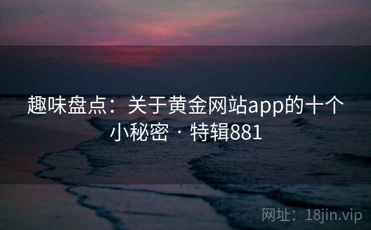 趣味盘点：关于黄金网站app的十个小秘密 · 特辑881