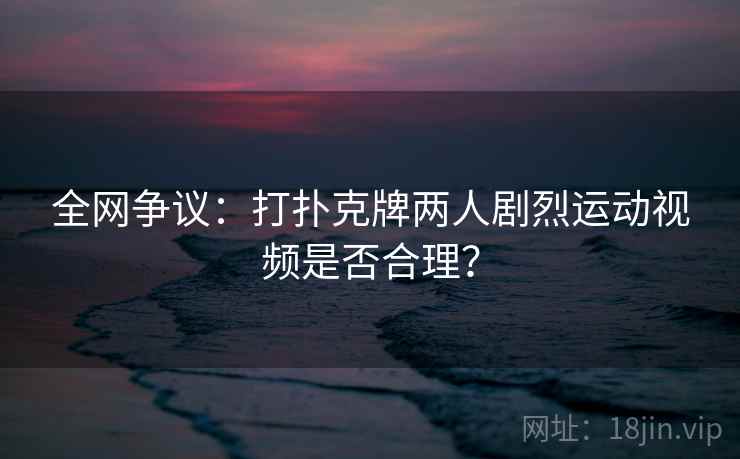 全网争议：打扑克牌两人剧烈运动视频是否合理？