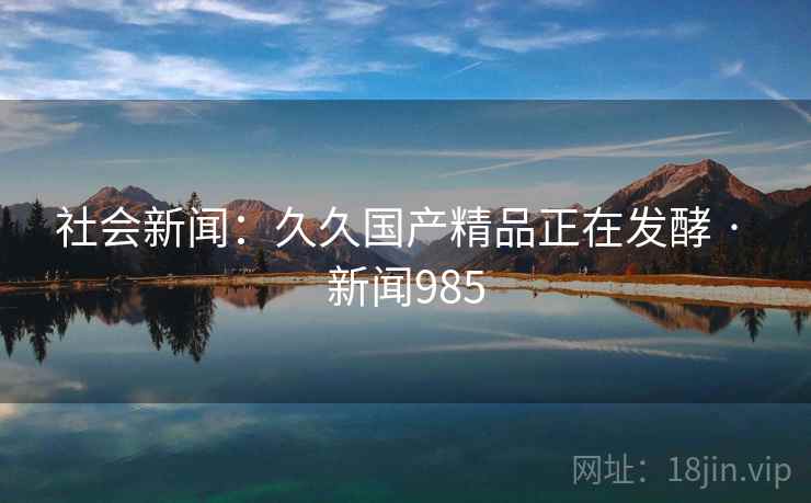 社会新闻：久久国产精品正在发酵 · 新闻985  第2张