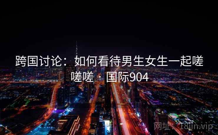 跨国讨论:如何看待男生女生一起嗟嗟嗟 · 国际904 第2张 跨国讨论:如何看待男生女生一起嗟嗟嗟 · 国际904 第2张