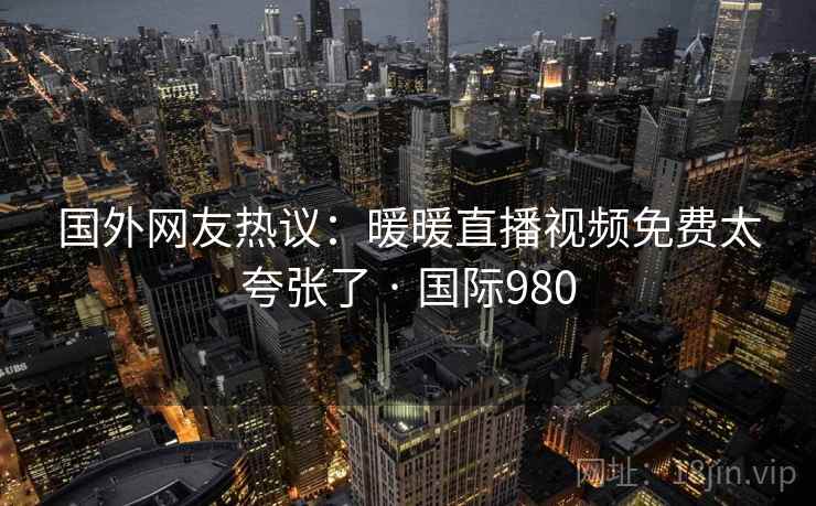 国外网友热议：暖暖直播视频免费太夸张了 · 国际980
