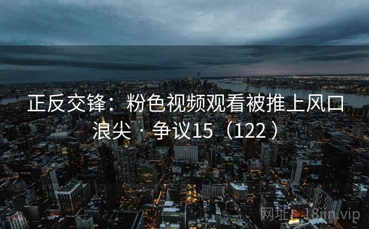 正反交锋：粉色视频观看被推上风口浪尖 · 争议15（122 ）