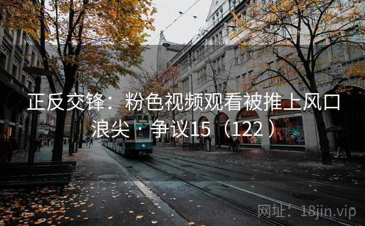 正反交锋:粉色视频观看被推上风口浪尖 · 争议15(122 ) 第2张 正反交锋:粉色视频观看被推上风口浪尖 · 争议15(122 ) 第2张