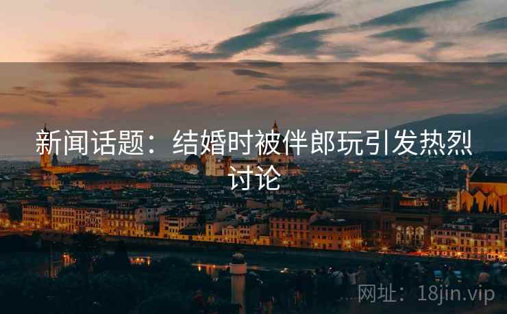 新闻话题:结婚时被伴郎玩引发热烈讨论 第2张 新闻话题:结婚时被伴郎玩引发热烈讨论 第2张
