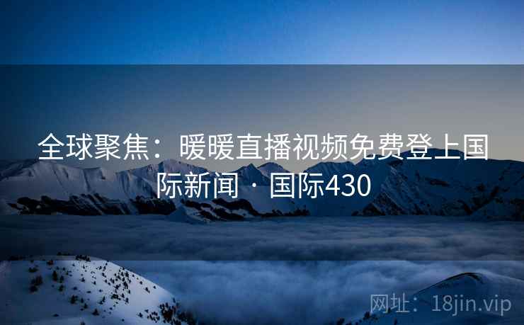 全球聚焦:暖暖直播视频免费登上国际新闻 · 国际430 第4张 全球聚焦:暖暖直播视频免费登上国际新闻 · 国际430 第4张